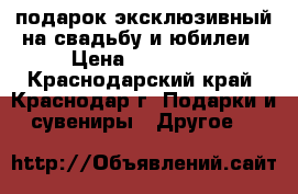 подарок эксклюзивный на свадьбу и юбилеи › Цена ­ 139 750 - Краснодарский край, Краснодар г. Подарки и сувениры » Другое   